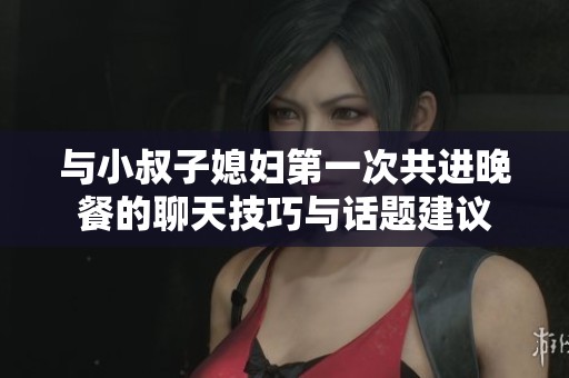 与小叔子媳妇第一次共进晚餐的聊天技巧与话题建议