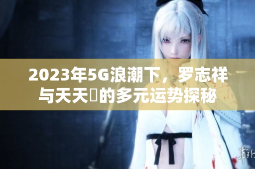 2023年5G浪潮下，罗志祥与天天奭的多元运势探秘