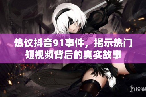 热议抖音91事件，揭示热门短视频背后的真实故事