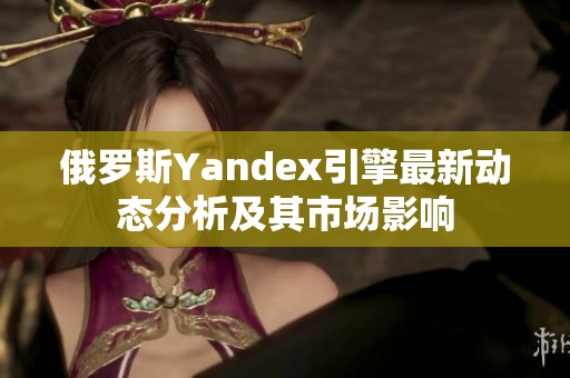 俄罗斯Yandex引擎最新动态分析及其市场影响
