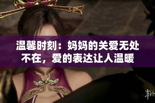 温馨时刻：妈妈的关爱无处不在，爱的表达让人温暖