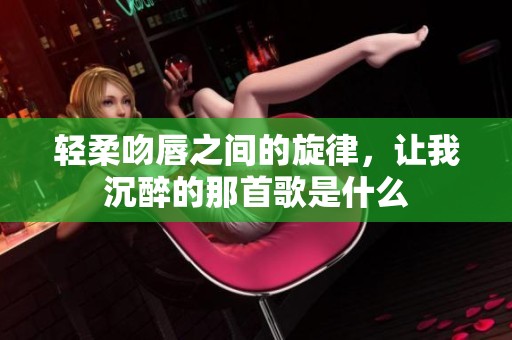 轻柔吻唇之间的旋律，让我沉醉的那首歌是什么
