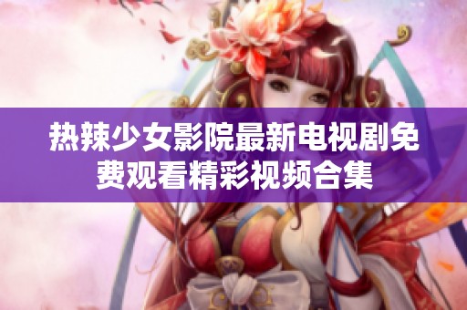 热辣少女影院最新电视剧免费观看精彩视频合集