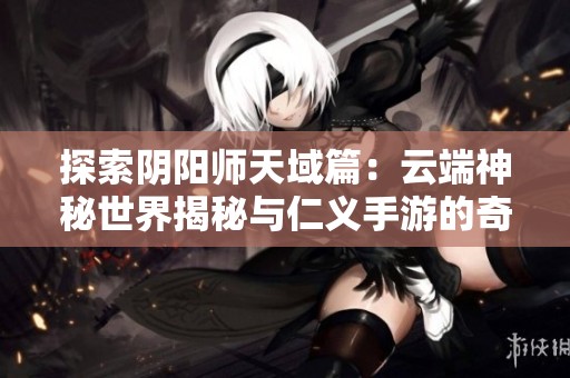 探索阴阳师天域篇：云端神秘世界揭秘与仁义手游的奇幻之旅