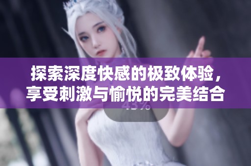 探索深度快感的极致体验，享受刺激与愉悦的完美结合