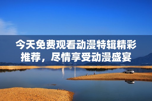今天免费观看动漫特辑精彩推荐，尽情享受动漫盛宴