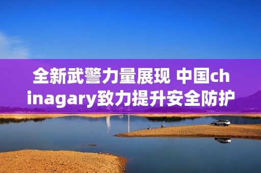 全新武警力量展现 中国chinagary致力提升安全防护能力