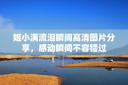 姬小满流泪瞬间高清图片分享，感动瞬间不容错过