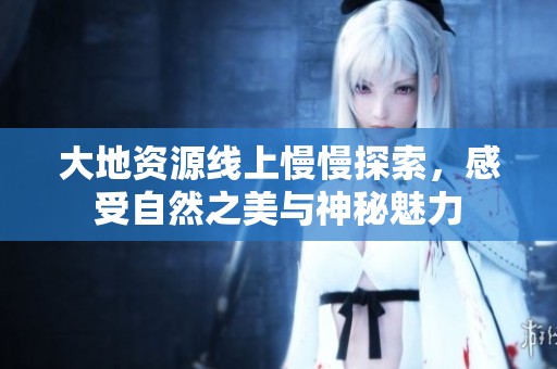 大地资源线上慢慢探索，感受自然之美与神秘魅力