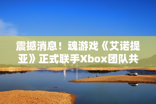 震撼消息！魂游戏《艾诺提亚》正式联手Xbox团队共同展开合作
