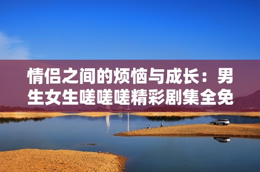 情侣之间的烦恼与成长：男生女生嗟嗟嗟精彩剧集全免费观看