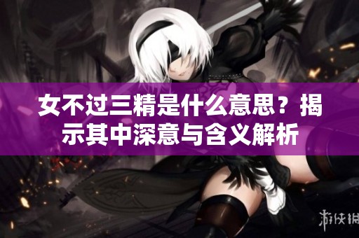 女不过三精是什么意思？揭示其中深意与含义解析