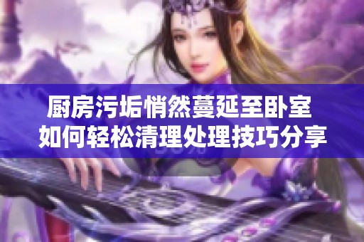 厨房污垢悄然蔓延至卧室 如何轻松清理处理技巧分享