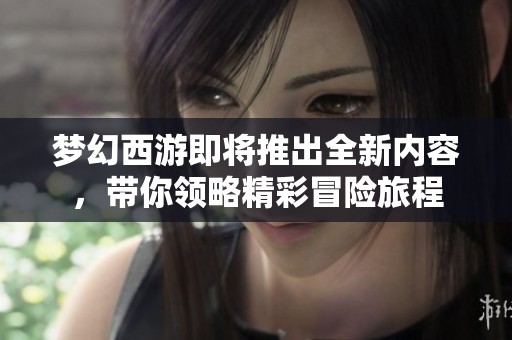 梦幻西游即将推出全新内容，带你领略精彩冒险旅程