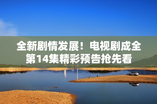 全新剧情发展！电视剧成全第14集精彩预告抢先看