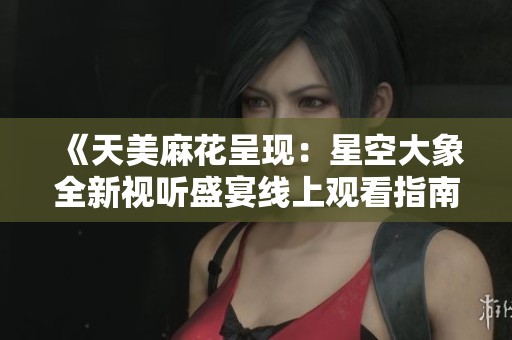 《天美麻花呈现：星空大象全新视听盛宴线上观看指南》