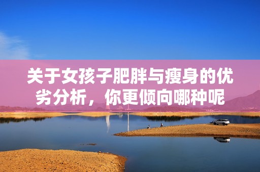 关于女孩子肥胖与瘦身的优劣分析，你更倾向哪种呢