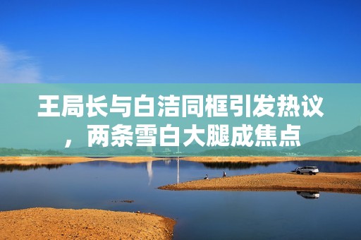 王局长与白洁同框引发热议，两条雪白大腿成焦点