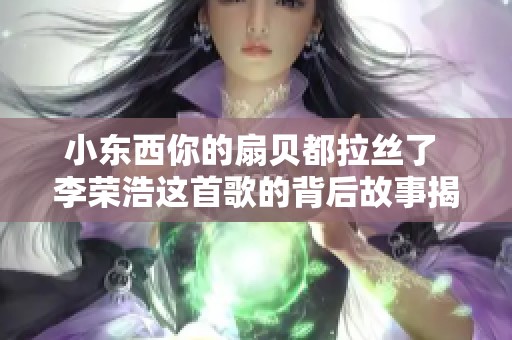 小东西你的扇贝都拉丝了 李荣浩这首歌的背后故事揭秘