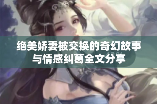 绝美娇妻被交换的奇幻故事与情感纠葛全文分享