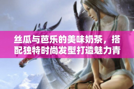 丝瓜与芭乐的美味奶茶，搭配独特时尚发型打造魅力青春风格