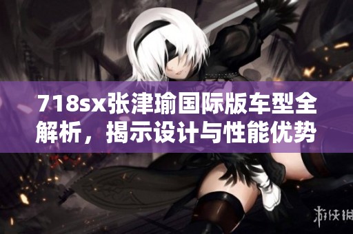 718sx张津瑜国际版车型全解析，揭示设计与性能优势