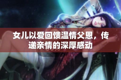 女儿以爱回馈温情父恩，传递亲情的深厚感动