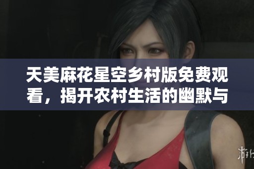 天美麻花星空乡村版免费观看，揭开农村生活的幽默与温情
