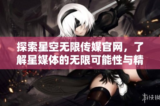 探索星空无限传媒官网，了解星媒体的无限可能性与精彩内容