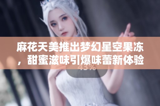 麻花天美推出梦幻星空果冻，甜蜜滋味引爆味蕾新体验