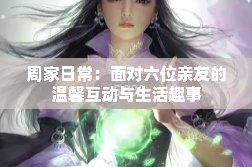 周家日常：面对六位亲友的温馨互动与生活趣事