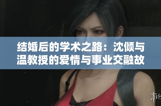 结婚后的学术之路：沈倾与温教授的爱情与事业交融故事