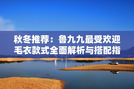 秋冬推荐：鲁九九最受欢迎毛衣款式全面解析与搭配指南