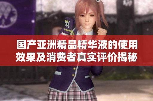国产亚洲精品精华液的使用效果及消费者真实评价揭秘