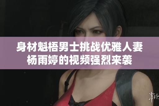 身材魁梧男士挑战优雅人妻杨雨婷的视频强烈来袭