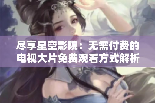 尽享星空影院：无需付费的电视大片免费观看方式解析