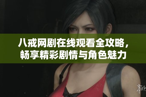 八戒网剧在线观看全攻略，畅享精彩剧情与角色魅力