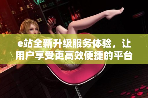 e站全新升级服务体验，让用户享受更高效便捷的平台使用感受