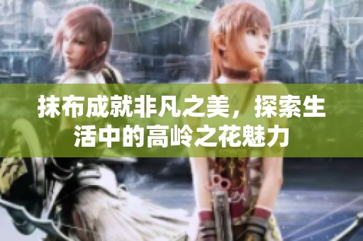 抹布成就非凡之美，探索生活中的高岭之花魅力