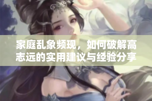 家庭乱象频现，如何破解高志远的实用建议与经验分享