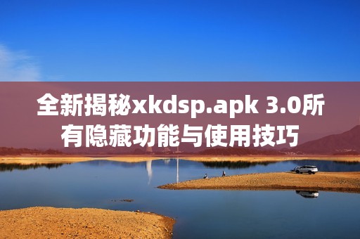 全新揭秘xkdsp.apk 3.0所有隐藏功能与使用技巧