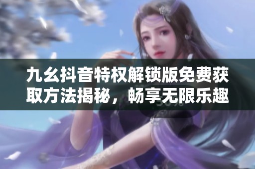 九幺抖音特权解锁版免费获取方法揭秘，畅享无限乐趣