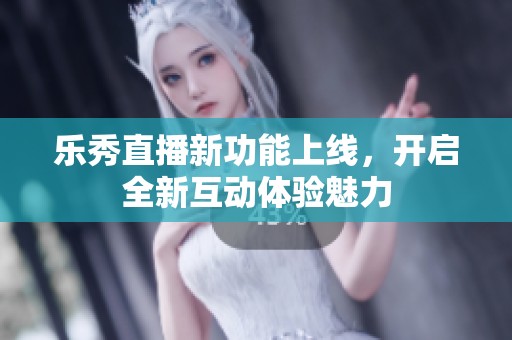 乐秀直播新功能上线，开启全新互动体验魅力