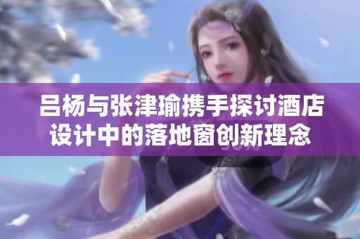 吕杨与张津瑜携手探讨酒店设计中的落地窗创新理念