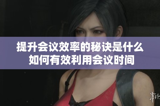提升会议效率的秘诀是什么 如何有效利用会议时间