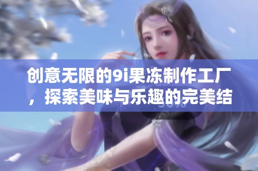 创意无限的9i果冻制作工厂，探索美味与乐趣的完美结合
