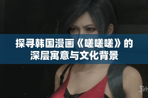 探寻韩国漫画《嗟嗟嗟》的深层寓意与文化背景
