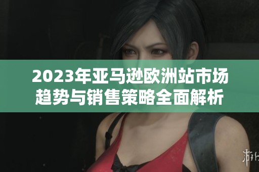 2023年亚马逊欧洲站市场趋势与销售策略全面解析