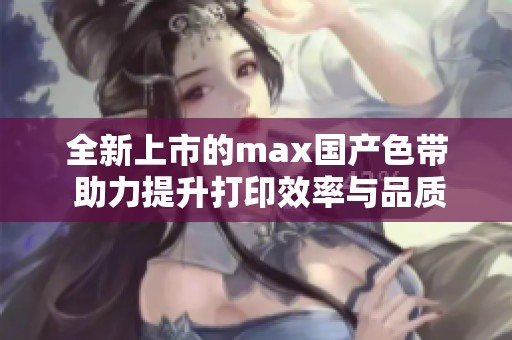 全新上市的max国产色带 助力提升打印效率与品质