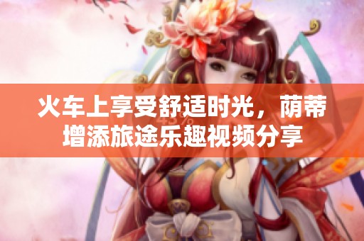 火车上享受舒适时光，荫蒂增添旅途乐趣视频分享